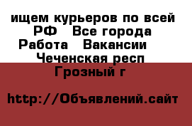 ищем курьеров по всей РФ - Все города Работа » Вакансии   . Чеченская респ.,Грозный г.